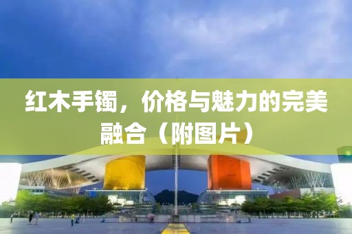 紅木手鐲，價(jià)格與魅力的完美融合（附圖片）