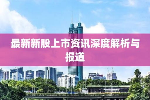 最新新股上市資訊深度解析與報(bào)道