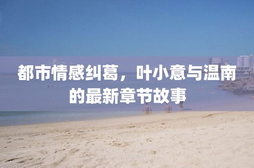 都市情感糾葛，葉小意與溫南的最新章節(jié)故事
