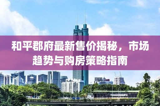 和平郡府最新售價(jià)揭秘，市場(chǎng)趨勢(shì)與購(gòu)房策略指南