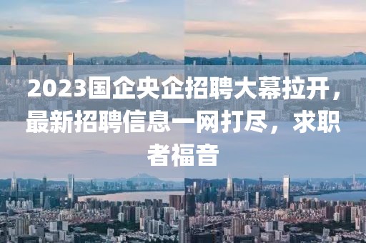 2023國企央企招聘大幕拉開，最新招聘信息一網(wǎng)打盡，求職者福音