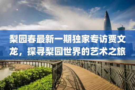 梨園春最新一期獨家專訪賈文龍，探尋梨園世界的藝術之旅