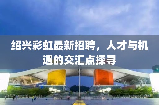 紹興彩虹最新招聘，人才與機遇的交匯點探尋