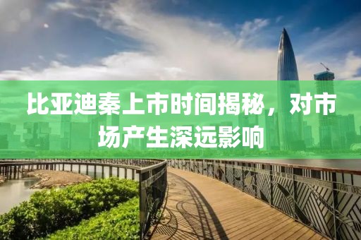 比亞迪秦上市時間揭秘，對市場產(chǎn)生深遠影響