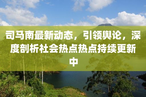 司馬南最新動(dòng)態(tài)，引領(lǐng)輿論，深度剖析社會(huì)熱點(diǎn)熱點(diǎn)持續(xù)更新中