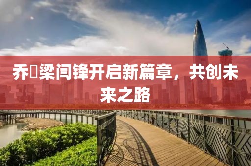 喬玥梁閆鋒開啟新篇章，共創(chuàng)未來之路