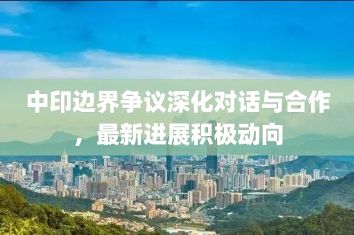 中印邊界爭議深化對話與合作，最新進展積極動向
