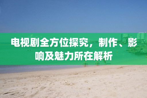 電視劇全方位探究，制作、影響及魅力所在解析