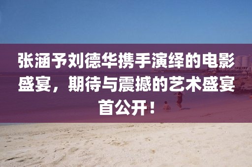 張涵予劉德華攜手演繹的電影盛宴，期待與震撼的藝術(shù)盛宴首公開！