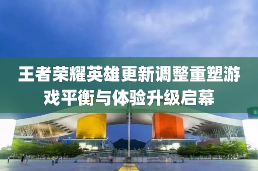 王者榮耀英雄更新調(diào)整重塑游戲平衡與體驗升級啟幕