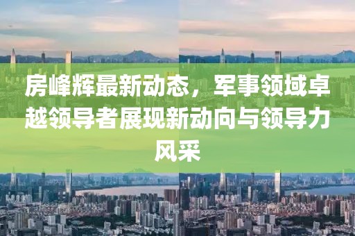 房峰輝最新動態(tài)，軍事領(lǐng)域卓越領(lǐng)導(dǎo)者展現(xiàn)新動向與領(lǐng)導(dǎo)力風(fēng)采