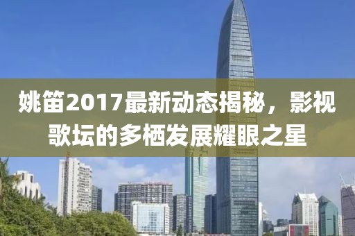 姚笛2017最新動(dòng)態(tài)揭秘，影視歌壇的多棲發(fā)展耀眼之星