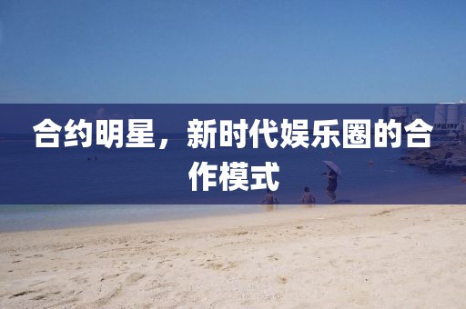 合約明星，新時(shí)代娛樂圈的合作模式