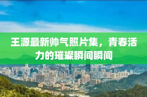 王源最新帥氣照片集，青春活力的璀璨瞬間瞬間