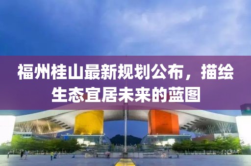 福州桂山最新規(guī)劃公布，描繪生態(tài)宜居未來(lái)的藍(lán)圖