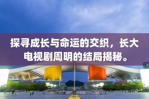 探尋成長與命運的交織，長大電視劇周明的結(jié)局揭秘。