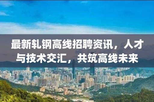 最新軋鋼高線招聘資訊，人才與技術(shù)交匯，共筑高線未來(lái)