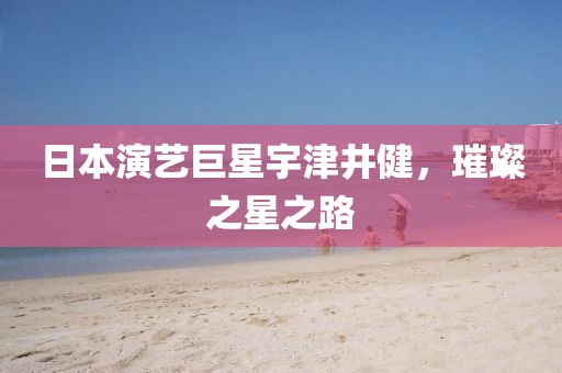 日本演藝巨星宇津井健，璀璨之星之路