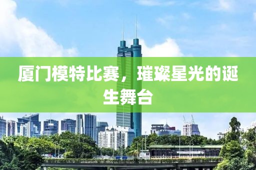 廈門(mén)模特比賽，璀璨星光的誕生舞臺(tái)