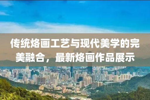 傳統(tǒng)烙畫工藝與現(xiàn)代美學(xué)的完美融合，最新烙畫作品展示