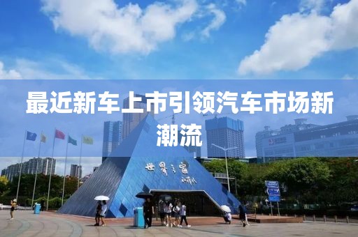 最近新車上市引領(lǐng)汽車市場新潮流