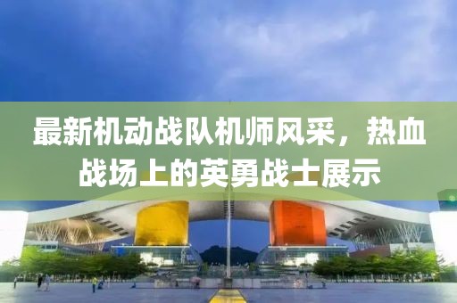 最新機動戰(zhàn)隊機師風采，熱血戰(zhàn)場上的英勇戰(zhàn)士展示