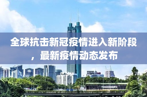 全球抗擊新冠疫情進入新階段，最新疫情動態(tài)發(fā)布