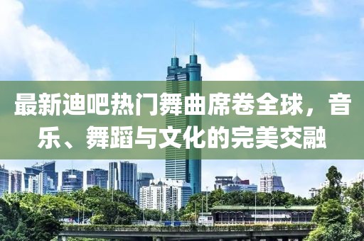 最新迪吧熱門舞曲席卷全球，音樂、舞蹈與文化的完美交融