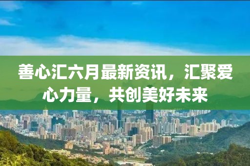 善心匯六月最新資訊，匯聚愛心力量，共創(chuàng)美好未來