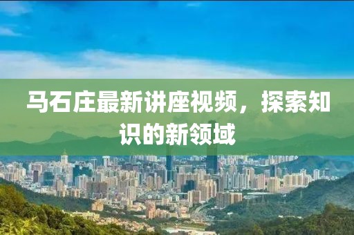 馬石莊最新講座視頻，探索知識的新領(lǐng)域