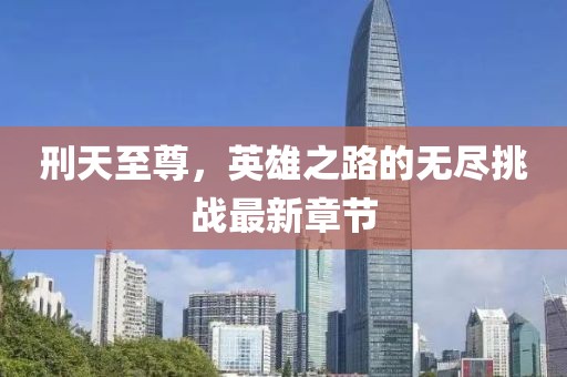 刑天至尊，英雄之路的無盡挑戰(zhàn)最新章節(jié)