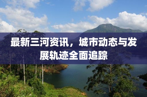 最新三河資訊，城市動態(tài)與發(fā)展軌跡全面追蹤
