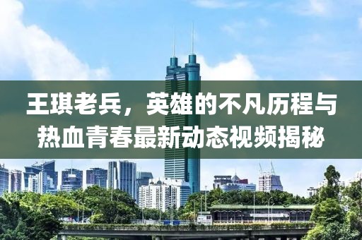 王琪老兵，英雄的不凡歷程與熱血青春最新動態(tài)視頻揭秘