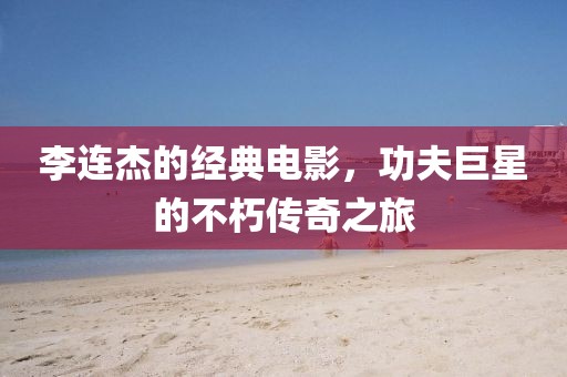 李連杰的經(jīng)典電影，功夫巨星的不朽傳奇之旅