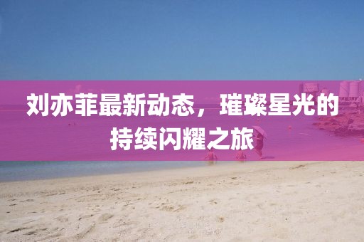 劉亦菲最新動(dòng)態(tài)，璀璨星光的持續(xù)閃耀之旅