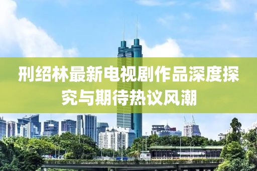 刑紹林最新電視劇作品深度探究與期待熱議風(fēng)潮
