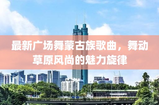 最新廣場舞蒙古族歌曲，舞動草原風尚的魅力旋律