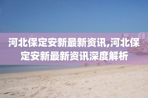 河北保定安新最新資訊,河北保定安新最新資訊深度解析