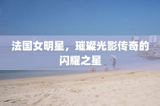 法國女明星，璀璨光影傳奇的閃耀之星