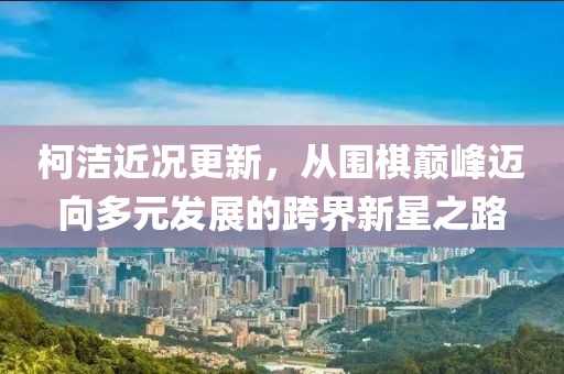 柯潔近況更新，從圍棋巔峰邁向多元發(fā)展的跨界新星之路