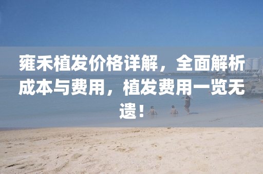 雍禾植發(fā)價格詳解，全面解析成本與費用，植發(fā)費用一覽無遺！