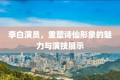 李白演員，重塑詩仙形象的魅力與演技展示