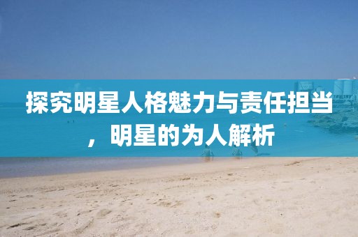 探究明星人格魅力與責(zé)任擔(dān)當(dāng)，明星的為人解析