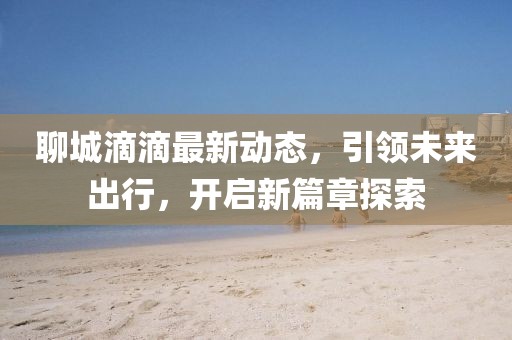 聊城滴滴最新動(dòng)態(tài)，引領(lǐng)未來出行，開啟新篇章探索