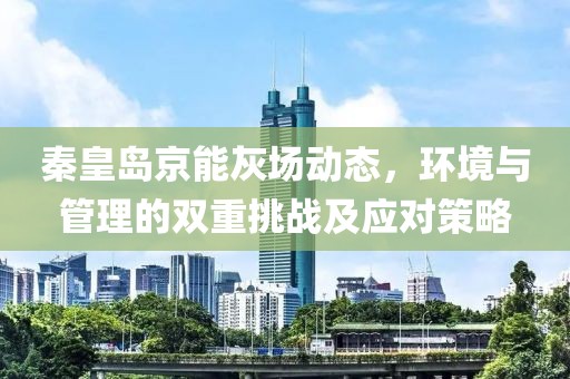 秦皇島京能灰場動(dòng)態(tài)，環(huán)境與管理的雙重挑戰(zhàn)及應(yīng)對策略