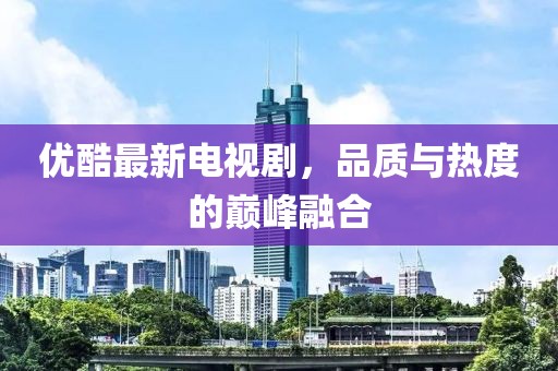 優(yōu)酷最新電視劇，品質(zhì)與熱度的巔峰融合