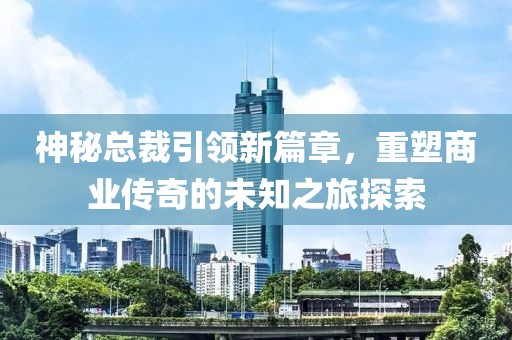 神秘總裁引領(lǐng)新篇章，重塑商業(yè)傳奇的未知之旅探索