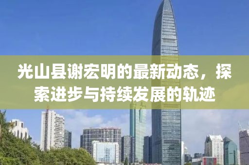 光山縣謝宏明的最新動(dòng)態(tài)，探索進(jìn)步與持續(xù)發(fā)展的軌跡