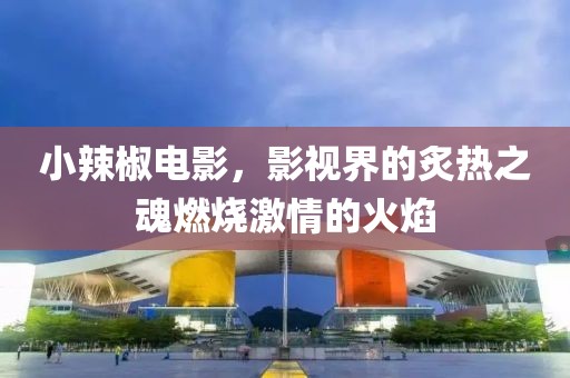 小辣椒電影，影視界的炙熱之魂燃燒激情的火焰