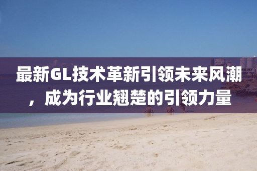 最新GL技術(shù)革新引領(lǐng)未來風潮，成為行業(yè)翹楚的引領(lǐng)力量